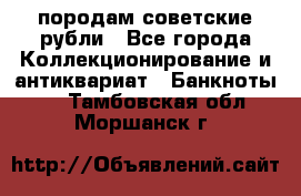 породам советские рубли - Все города Коллекционирование и антиквариат » Банкноты   . Тамбовская обл.,Моршанск г.